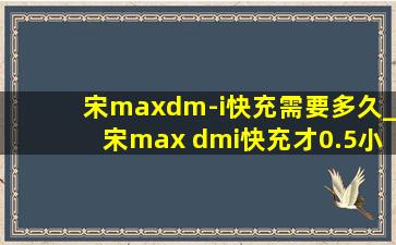 宋maxdm-i快充需要多久_宋max dmi快充才0.5小时